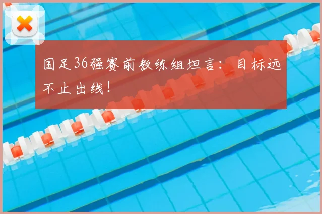 国足36强赛前教练组坦言：目标远不止出线！